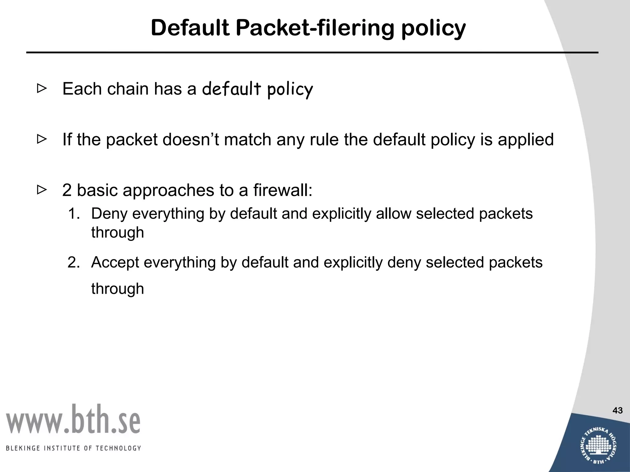 Default Packet-filering policy

 Each chain has a default policy

 If the packet doesn’t match any rule the default policy is applied

 2 basic approaches to a firewall:
    1. Deny everything by default and explicitly allow selected packets
       through
    2. Accept everything by default and explicitly deny selected packets
       through




                                                                           43
 