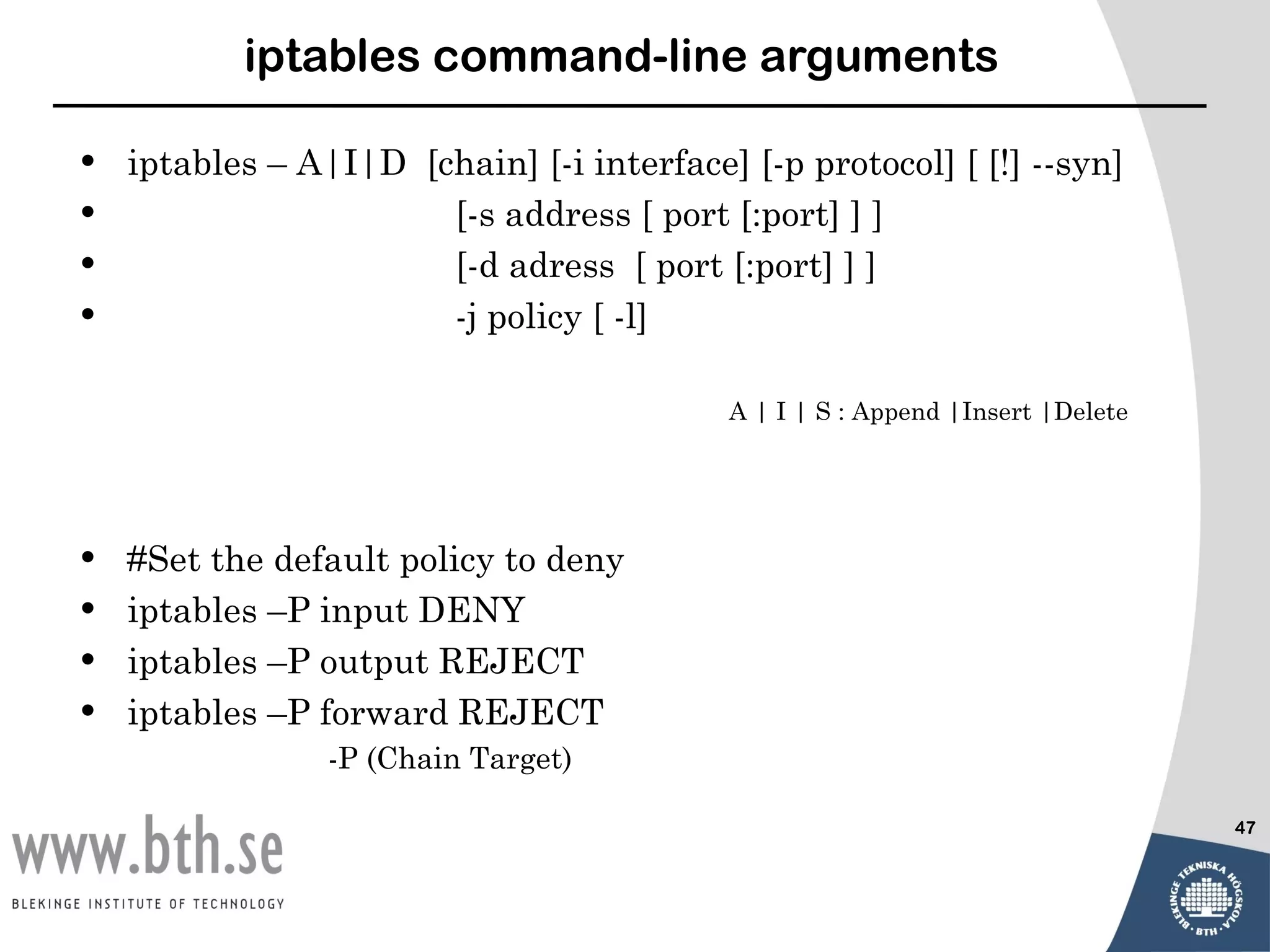 iptables command-line arguments

•   iptables – A|I|D [chain] [-i interface] [-p protocol] [ [!] --syn]
•                      [-s address [ port [:port] ] ]
•                      [-d adress [ port [:port] ] ]
•                      -j policy [ -l]

                                           A | I | S : Append |Insert |Delete




•   #Set the default policy to deny
•   iptables –P input DENY
•   iptables –P output REJECT
•   iptables –P forward REJECT
                 -P (Chain Target)

                                                                                47
 