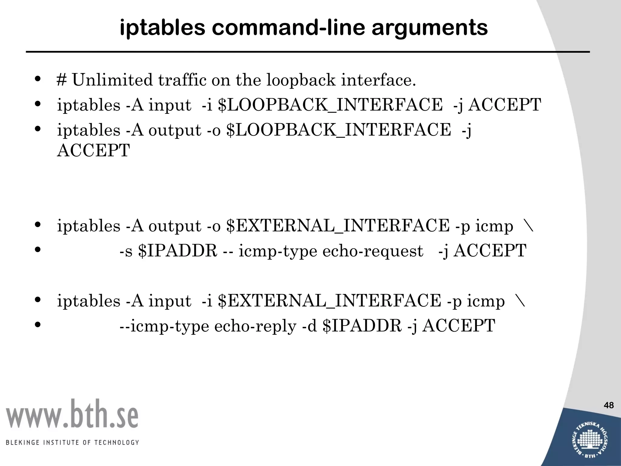iptables command-line arguments

•   # Unlimited traffic on the loopback interface.
•   iptables -A input -i $LOOPBACK_INTERFACE -j ACCEPT
•   iptables -A output -o $LOOPBACK_INTERFACE -j
    ACCEPT



•   iptables -A output -o $EXTERNAL_INTERFACE -p icmp 
•           -s $IPADDR -- icmp-type echo-request -j ACCEPT

•   iptables -A input -i $EXTERNAL_INTERFACE -p icmp 
•           --icmp-type echo-reply -d $IPADDR -j ACCEPT



                                                             48
 