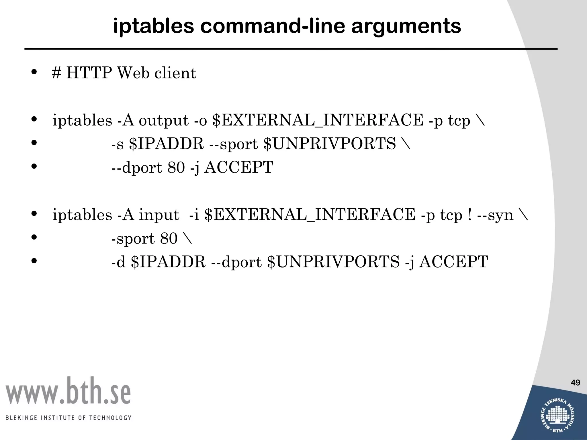 iptables command-line arguments

•   # HTTP Web client

•   iptables -A output -o $EXTERNAL_INTERFACE -p tcp 
•           -s $IPADDR --sport $UNPRIVPORTS 
•           --dport 80 -j ACCEPT

•   iptables -A input -i $EXTERNAL_INTERFACE -p tcp ! --syn 
•           -sport 80 
•           -d $IPADDR --dport $UNPRIVPORTS -j ACCEPT




                                                                49
 
