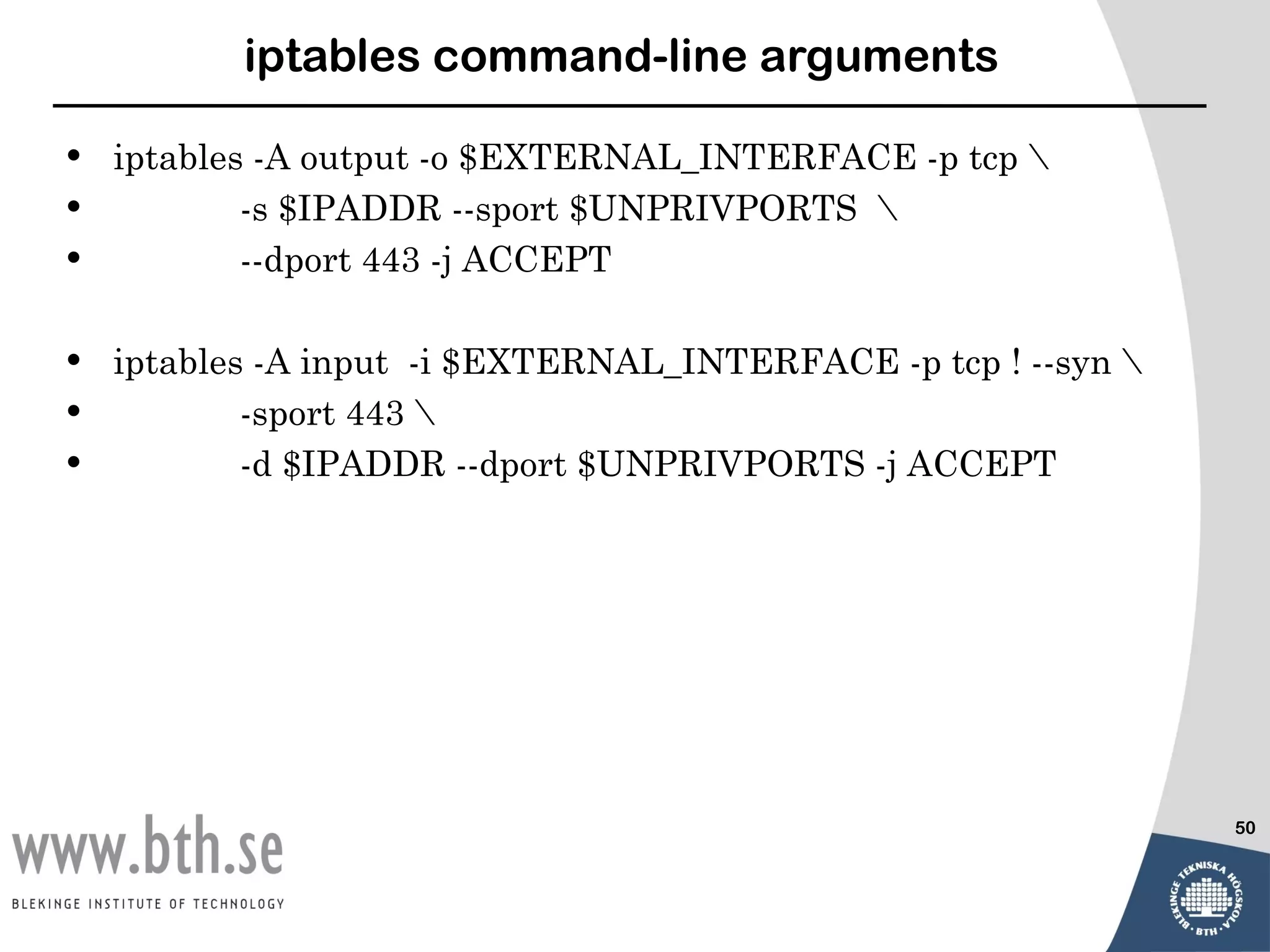 iptables command-line arguments

•   iptables -A output -o $EXTERNAL_INTERFACE -p tcp 
•           -s $IPADDR --sport $UNPRIVPORTS 
•           --dport 443 -j ACCEPT

•   iptables -A input -i $EXTERNAL_INTERFACE -p tcp ! --syn 
•           -sport 443 
•           -d $IPADDR --dport $UNPRIVPORTS -j ACCEPT




                                                                50
 