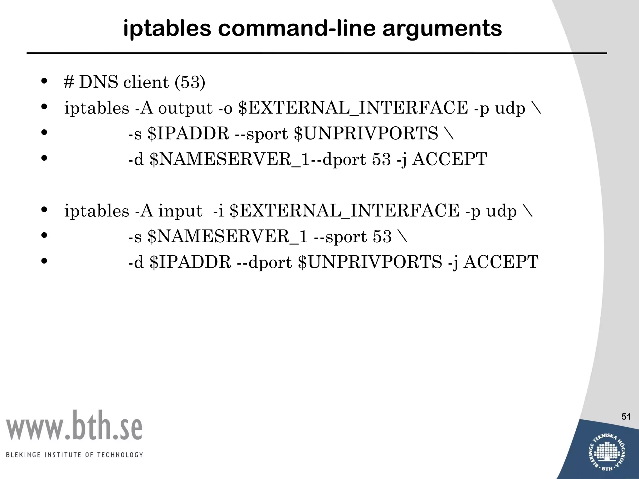 iptables command-line arguments

•   # DNS client (53)
•   iptables -A output -o $EXTERNAL_INTERFACE -p udp 
•           -s $IPADDR --sport $UNPRIVPORTS 
•           -d $NAMESERVER_1--dport 53 -j ACCEPT

•   iptables -A input -i $EXTERNAL_INTERFACE -p udp 
•           -s $NAMESERVER_1 --sport 53 
•           -d $IPADDR --dport $UNPRIVPORTS -j ACCEPT




                                                         51
 
