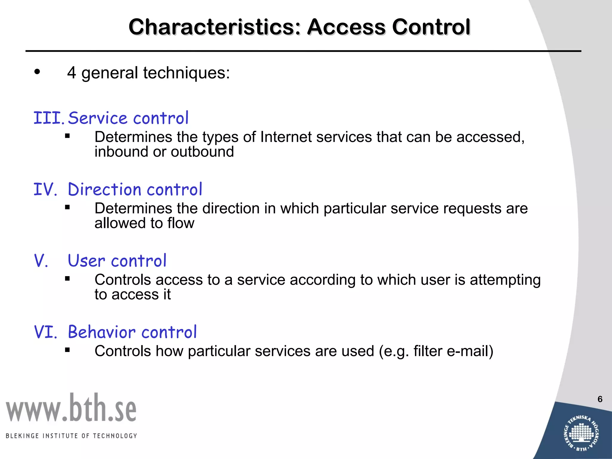 Characteristics: Access Control

•    4 general techniques:

III. Service control
        Determines the types of Internet services that can be accessed,
         inbound or outbound

IV. Direction control
        Determines the direction in which particular service requests are
         allowed to flow

V.   User control
        Controls access to a service according to which user is attempting
         to access it

VI. Behavior control
        Controls how particular services are used (e.g. filter e-mail)


                                                                              6
 
