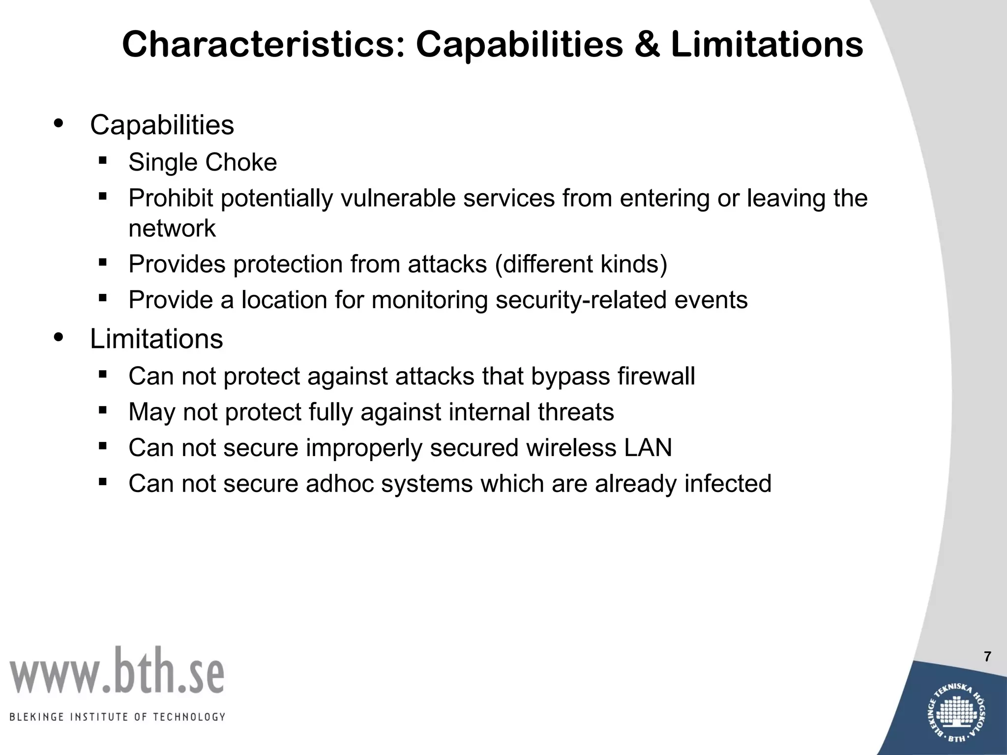 Characteristics: Capabilities & Limitations

•   Capabilities
     Single Choke
     Prohibit potentially vulnerable services from entering or leaving the
      network
     Provides protection from attacks (different kinds)
     Provide a location for monitoring security-related events
•   Limitations
       Can not protect against attacks that bypass firewall
       May not protect fully against internal threats
       Can not secure improperly secured wireless LAN
       Can not secure adhoc systems which are already infected




                                                                              7
 