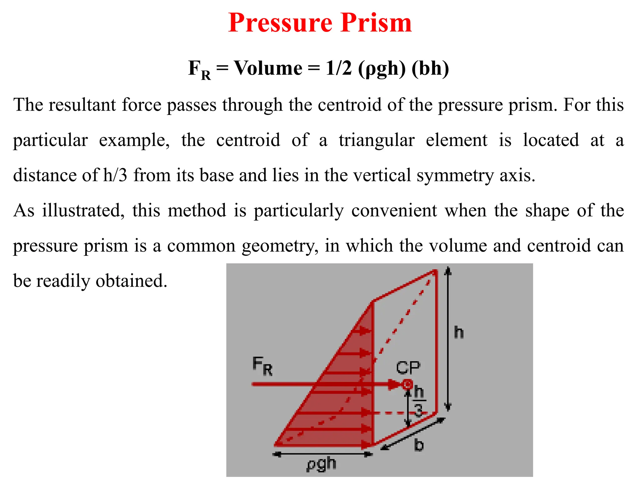 FR = Volume = 1/2 (ρgh) (bh)
The resultant force passes through the centroid of the pressure prism. For this
particular example, the centroid of a triangular element is located at a
distance of h/3 from its base and lies in the vertical symmetry axis.
As illustrated, this method is particularly convenient when the shape of the
pressure prism is a common geometry, in which the volume and centroid can
be readily obtained.
Pressure Prism
 