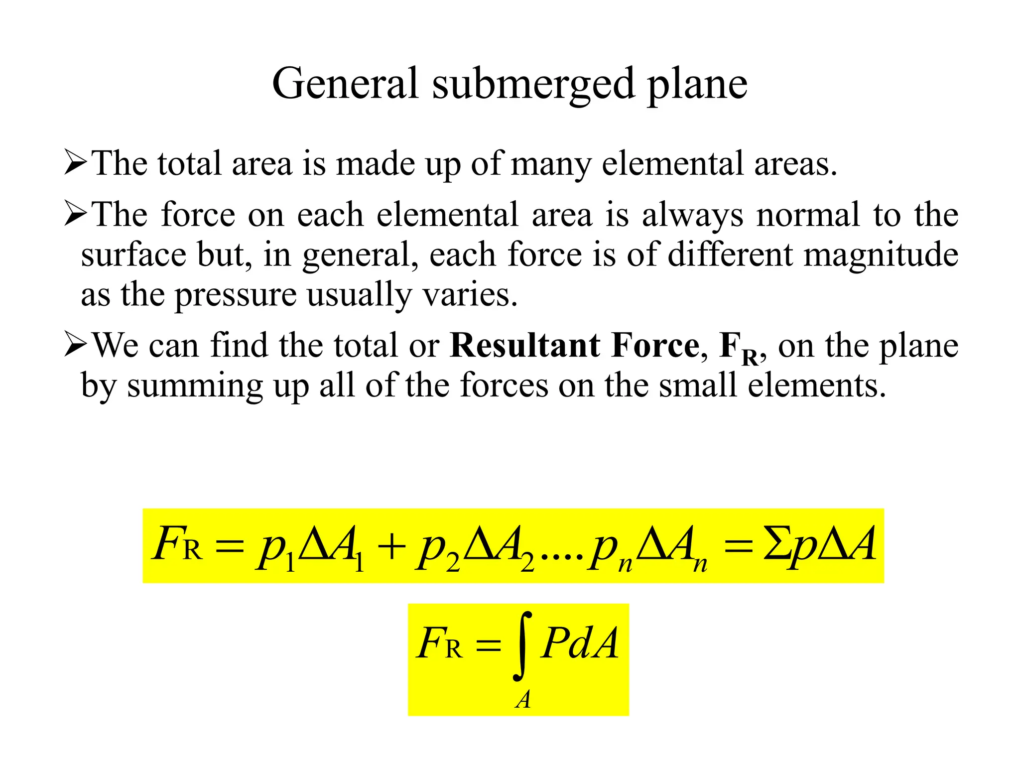 General submerged plane
The total area is made up of many elemental areas.
The force on each elemental area is always normal to the
surface but, in general, each force is of different magnitude
as the pressure usually varies.
We can find the total or Resultant Force, FR, on the plane
by summing up all of the forces on the small elements.
A
p
A
p
A
p
A
p
F n
n 






 ....
2
2
1
1
R


A
PdA
FR
 