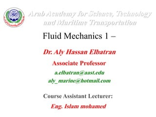 Fluid Mechanics 1 –
Arab Academy for Science, Technology
and Maritime Transportation
Dr. Aly Hassan Elbatran
Associate Professor
a.elbatran@aast.edu
aly_marine@hotmail.com
Course Assistant Lecturer:
Eng. Islam mohamed
 