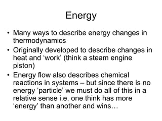 Energy
• Many ways to describe energy changes in
thermodynamics
• Originally developed to describe changes in
heat and ‘work’ (think a steam engine
piston)
• Energy flow also describes chemical
reactions in systems – but since there is no
energy ‘particle’ we must do all of this in a
relative sense i.e. one think has more
‘energy’ than another and wins…
 