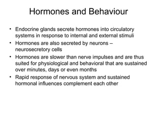Hormones and Behaviour
• Endocrine glands secrete hormones into circulatory
  systems in response to internal and external stimuli
• Hormones are also secreted by neurons –
  neurosecretory cells
• Hormones are slower than nerve impulses and are thus
  suited for physiological and behavioral that are sustained
  over minutes, days or even months
• Rapid response of nervous system and sustained
  hormonal influences complement each other
 