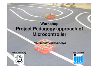 Workshop
Project Pedagogy approach of
Microcontroller
Project Pedagogy approach of Microcontroller – Palestinian Robotic Cup 1
Microcontroller
PTC Khadoury IUT Cachan
Palestinian Robotic Cup
 