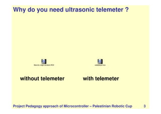 Why do you need ultrasonic telemeter ?
Project Pedagogy approach of Microcontroller – Palestinian Robotic Cup 3
Blanche neige accident.MOV
without telemeter with telemeter
valetpique.mov
 