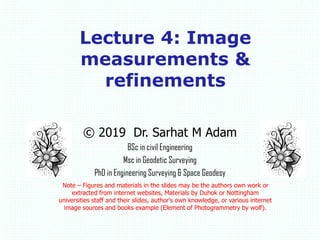© 2019 Dr. Sarhat M Adam
BSc in civil Engineering
Msc in Geodetic Surveying
PhD in Engineering Surveying & Space Geodesy
Note – Figures and materials in the slides may be the authors own work or
extracted from internet websites, Materials by Duhok or Nottingham
universities staff and their slides, author's own knowledge, or various internet
image sources and books example (Element of Photogrammetry by wolf).
Lecture 4: Image
measurements &
refinements
 