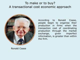 To make or to buy? 
A transactional cost economic approach 
Ronald Coase 
According to Ronald Coase, 
people begin to organise their 
production in firms when the 
transaction cost of coordinating 
production through the market 
exchange, given imperfect 
information, is greater than within 
the firm. 
 