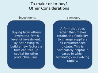To make or to buy? 
Other Considerations 
Investments Flexibility 
Buying from others 
lowers the firm’s 
level of investment. 
By not having to 
build a new factory a 
firm can free up 
capital for other 
productive uses. 
A firm that buys 
rather than makes 
retains the flexibility 
to change suppliers 
as circumstances 
dictate. This is 
particularly helpful in 
cases in which 
technology is evolving 
rapidly. 
 