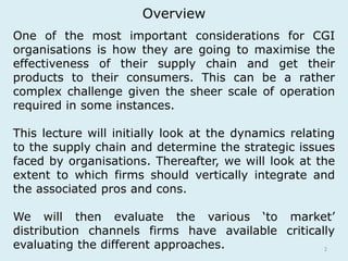 Overview 
One of the most important considerations for CGI 
organisations is how they are going to maximise the 
effectiveness of their supply chain and get their 
products to their consumers. This can be a rather 
complex challenge given the sheer scale of operation 
required in some instances. 
This lecture will initially look at the dynamics relating 
to the supply chain and determine the strategic issues 
faced by organisations. Thereafter, we will look at the 
extent to which firms should vertically integrate and 
the associated pros and cons. 
We will then evaluate the various ‘to market’ 
distribution channels firms have available critically 
evaluating the different approaches. 
2 
 