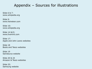 Appendix – Sources for illustrations 
Slide 6 & 7: 
www.wikipedia.org 
Slide 9: 
www.heineken.com 
Slide 10: 
www.wikipedia.org 
Slide 14 &15: 
www.livemint.com 
Slide 17: 
Apple and John Lewis websites 
Slide 18 
Boots and Tesco websites 
Slide 19 
Sainsburys website 
Slide 20 & 24 
Amazon & Tesco websites 
Slide 25: 
Samsung website 
 