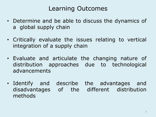 Learning Outcomes 
• Determine and be able to discuss the dynamics of 
3 
a global supply chain 
• Critically evaluate the issues relating to vertical 
integration of a supply chain 
• Evaluate and articulate the changing nature of 
distribution approaches due to technological 
advancements 
• Identify and describe the advantages and 
disadvantages of the different distribution 
methods 
 