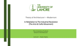 Theory of Architecture I – Modernism
In Retaliation to The Industrial Revolution
(The Arts & Crafts Movement)
The University of Lahore
School of Architecture
Lecturer – Awais Aqdus
 