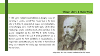 William Morris & Phillip Webb
In 1859 Morris had commissioned Webb to design a house for
his family in London, named "Red House" due to the deep
color of its brick. Its steep roofs, L-shaped asymmetrical plan,
and overhanging eaves recall the Gothic style, with the brick
introducing a simple, pedestrian touch, which contribute to its
general recognition as the first Arts & Crafts building.
Residences, viewed by the Arts & Crafts practitioners as a
“barrier” against the harsh conditions of industrialization, a
“regenerative spiritual haven”, and the center of the traditional
family unit. It became the building type most associated with
the movement.
Phillip Webb (1857-1931), Architect of the first Arts & Crafts Building
 