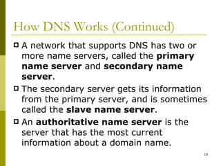 How DNS Works (Continued) A network that supports DNS has two or more name servers, called the  primary name server  and  secondary name server . The secondary server gets its information from the primary server, and is sometimes called the  slave name server . An  authoritative name server  is the server that has the most current information about a domain name. 