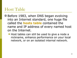 Host Table Before 1983, when DNS began evolving into an Internet standard, one huge file called the  hosts table   contained the name and IP address of every named host on the Internet. Host tables can still be used to give a node a nickname, enhance performance on your local network, or on an isolated internal network. 