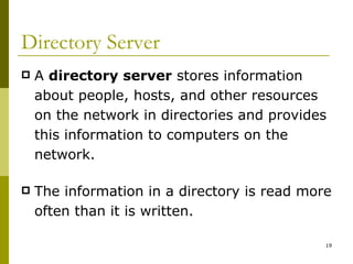 Directory Server A  directory server  stores information about people, hosts, and other resources on the network in directories and provides this information to computers on the network. The information in a directory is read more often than it is written. 