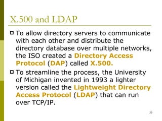X.500 and LDAP To allow directory servers to communicate with each other and distribute the directory database over multiple networks, the ISO created a  Directory Access Protocol   ( DAP )   called  X.500. To streamline the process, the University of Michigan invented in 1993 a lighter version called the  Lightweight Directory Access Protocol   ( LDAP )   that can run over TCP/IP. 