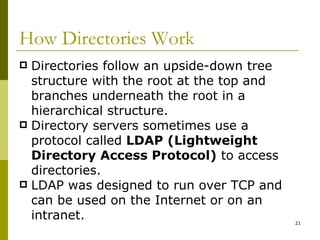 How Directories Work Directories follow an upside-down tree structure with the root at the top and branches underneath the root in a hierarchical structure. Directory servers sometimes use a protocol called  LDAP (Lightweight Directory Access Protocol)  to access directories. LDAP was designed to run over TCP and can be used on the Internet or on an intranet. 