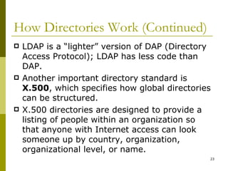 How Directories Work (Continued) LDAP is a “lighter” version of DAP (Directory Access Protocol); LDAP has less code than DAP. Another important directory standard is  X.500 , which specifies how global directories can be structured. X.500 directories are designed to provide a listing of people within an organization so that anyone with Internet access can look someone up by country, organization, organizational level, or name. 