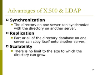 Advantages of X.500 & LDAP Synchronization The directory on one server can synchronize with the directory on another server. Replication Part or all of the directory database on one server can copy itself onto another server. Scalability There is no limit to the size to which the directory can grow. 