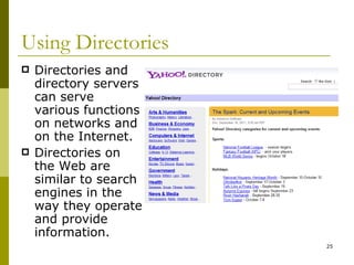Using Directories Directories and directory servers can serve various functions on networks and on the Internet. Directories on the Web are similar to search engines in the way they operate and provide information. 