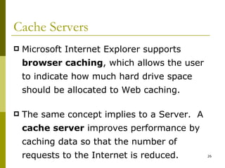 Cache Servers Microsoft Internet Explorer supports  browser caching , which allows the user to indicate how much hard drive space should be allocated to Web caching. The same concept implies to a Server.  A  cache server  improves performance by caching data so that the number of requests to the Internet is reduced. 