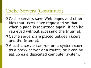Cache Servers (Continued) Cache servers save Web pages and other files that users have requested so that when a page is requested again, it can be retrieved without accessing the Internet. Cache servers are placed between users and the Internet. A cache server can run on a system such as a proxy server or a router, or it can be set up as a dedicated computer system. 