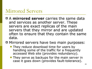 Mirrored Servers A  mirrored server  carries the same data and services as another server. These servers are exact replicas of the main servers that they mirror and are updated often to ensure that they contain the same data. Mirrored servers have two main purposes: They reduce download time for users by handling some of the traffic for a frequently accessed Web site (provides redundancy). They serve as backups for the main server in case it goes down (provides fault-tolerance). 