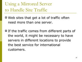 Using a Mirrored Server  to Handle Site Traffic Web sites that get a lot of traffic often need more than one server. If the traffic comes from different parts of the world, it might be necessary to have servers in different locations to provide the best service for international customers. 