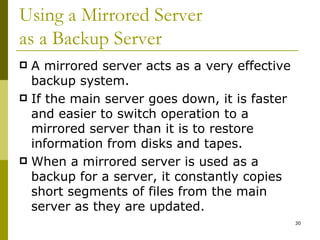 Using a Mirrored Server  as a Backup Server A mirrored server acts as a very effective backup system. If the main server goes down, it is faster and easier to switch operation to a mirrored server than it is to restore information from disks and tapes. When a mirrored server is used as a backup for a server, it constantly copies short segments of files from the main server as they are updated. 