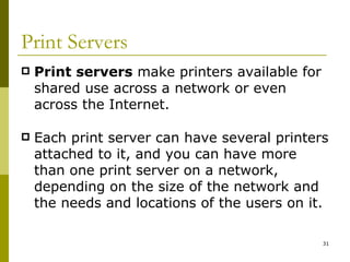 Print Servers Print servers  make printers available for shared use across a network or even across the Internet. Each print server can have several printers attached to it, and you can have more than one print server on a network, depending on the size of the network and the needs and locations of the users on it. 