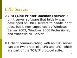 LPD Servers LPD (Line Printer Daemon) server  is print server software that initially was developed on UNIX servers to handle print jobs, but is now supported by Windows Server 2003, Windows 2000 Professional, and Windows NT Server. A client communicating with an LPD server can use two protocols, LPR and LPQ, which are part of the TCP/IP protocol suite. 