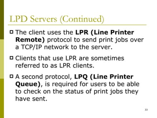LPD Servers (Continued) The client uses the  LPR (Line Printer Remote)  protocol to send print jobs over a TCP/IP network to the server. Clients that use LPR are sometimes referred to as LPR clients. A second protocol,  LPQ (Line Printer Queue) , is required for users to be able to check on the status of print jobs they have sent. 