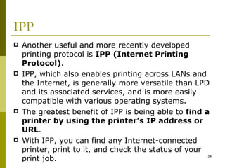 IPP Another useful and more recently developed printing protocol is  IPP (Internet Printing Protocol) . IPP, which also enables printing across LANs and the Internet, is generally more versatile than LPD and its associated services, and is more easily compatible with various operating systems. The greatest benefit of IPP is being able to  find a printer by using the printer’s IP address or URL . With IPP, you can find any Internet-connected printer, print to it, and check the status of your print job. 
