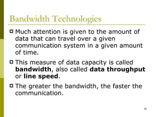 Bandwidth Technologies Much attention is given to the amount of data that can travel over a given communication system in a given amount of time. This measure of data capacity is called  bandwidth , also called  data throughput  or  line speed . The greater the bandwidth, the faster the communication. 