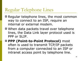 Regular Telephone Lines Regular telephone lines, the most common way to connect to an ISP, require an internal or external modem. When data packets travel over telephone lines, the Data Link layer protocol used is PPP or SLIP. PPP (Point-to-Point Protocol)  most often is used to transmit TCP/IP packets from a computer connected to an ISP or intranet access point by telephone line. 
