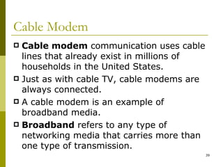 Cable Modem Cable modem  communication uses cable lines that already exist in millions of households in the United States. Just as with cable TV, cable modems are always connected. A cable modem is an example of broadband media. Broadband  refers to any type of networking media that carries more than one type of transmission. 