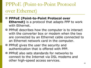 PPPoE (Point-to-Point Protocol over Ethernet) PPPoE (Point-to-Point Protocol over Ethernet)  is a protocol that adapts PPP to work with Ethernet. PPPoE describes how the computer is to interact with the converter box or modem when the two are connected by an Ethernet cable connected to an Ethernet network card in the computer. PPPoE gives the user the security and authentication that is offered with PPP. PPPoE also sets standards for networks to connect to the Internet via DSL modems and other high-speed access services. 