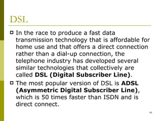 DSL In the race to produce a fast data transmission technology that is affordable for home use and that offers a direct connection rather than a dial-up connection, the telephone industry has developed several similar technologies that collectively are called  DSL (Digital Subscriber Line) . The most popular version of DSL is  ADSL (Asymmetric Digital Subscriber Line) , which is 50 times faster than ISDN and is direct connect.  