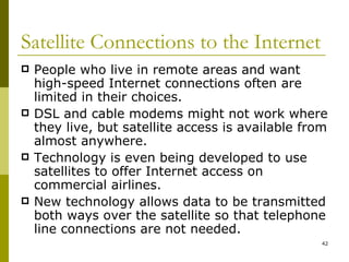 Satellite Connections to the Internet People who live in remote areas and want high-speed Internet connections often are limited in their choices. DSL and cable modems might not work where they live, but satellite access is available from almost anywhere. Technology is even being developed to use satellites to offer Internet access on commercial airlines. New technology allows data to be transmitted both ways over the satellite so that telephone line connections are not needed. 