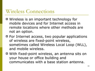 Wireless Connections  Wireless is an important technology for mobile devices and for Internet access in remote locations where other methods are not an option. For Internet access, two popular applications of wireless are fixed-point wireless, sometimes called Wireless Local Loop (WLL), and mobile wireless. With fixed-point wireless, an antenna sits on your house or office building and communicates with a base station antenna. 