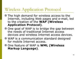Wireless Application Protocol The high demand for wireless access to the Internet, including Web pages and e-mail, led to the creation of the  WAP (Wireless Application Protocol) .  One goal of WAP is to bridge the gap between the needs of traditional Internet access devices and wireless Internet access devices. WAP is a communication standard designed for mobile Internet access. One feature of WAP is  WML (Wireless Markup Language) . 