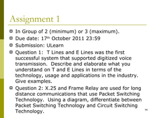 Assignment 1 In Group of 2 (minimum) or 3 (maximum). Due date: 17 th  October 2011 23:59 Submission: ULearn Question 1:  T Lines and E Lines was the first successful system that supported digitized voice transmission.  Describe and elaborate what you understand on T and E Lines in terms of the technology, usage and applications in the industry.  Give examples. Question 2: X.25 and Frame Relay are used for long distance communications that use Packet Switching Technology.  Using a diagram, differentiate between Packet Switching Technology and Circuit Switching Technology. 