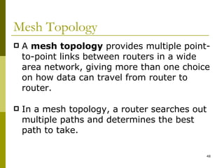 Mesh Topology A  mesh topology  provides multiple point-to-point links between routers in a wide area network, giving more than one choice on how data can travel from router to router. In a mesh topology, a router searches out multiple paths and determines the best path to take. 